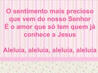 O sentimento mais precioso
que vem do nosso Senhor
É o amor que só tem quem já
conhece a Jesus
Aleluia, aleluia, aleluia, aleluia
 