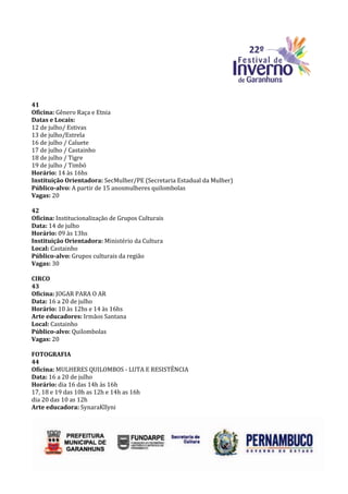 41
Oficina: Gênero Raça e Etnia
Datas e Locais:
12 de julho/ Estivas
13 de julho/Estrela
16 de julho / Caluete
17 de julho / Castainho
18 de julho / Tigre
19 de julho / Timbó
Horário: 14 às 16hs
Instituição Orientadora: SecMulher/PE (Secretaria Estadual da Mulher)
Público-alvo: A partir de 15 anosmulheres quilombolas
Vagas: 20

42
Oficina: Institucionalização de Grupos Culturais
Data: 14 de julho
Horário: 09 às 13hs
Instituição Orientadora: Ministério da Cultura
Local: Castainho
Público-alvo: Grupos culturais da região
Vagas: 30

CIRCO
43
Oficina: JOGAR PARA O AR
Data: 16 a 20 de julho
Horário: 10 às 12hs e 14 às 16hs
Arte educadores: Irmãos Santana
Local: Castainho
Público-alvo: Quilombolas
Vagas: 20

FOTOGRAFIA
44
Oficina: MULHERES QUILOMBOS - LUTA E RESISTÊNCIA
Data: 16 a 20 de julho
Horário: dia 16 das 14h às 16h
17, 18 e 19 das 10h as 12h e 14h as 16h
dia 20 das 10 as 12h
Arte educadora: SynaraKllyni
 