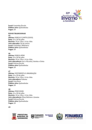 Local: Castainho/Escola
Público-alvo: Quilombolas
Vagas: 20

POVOS TRADICIONAIS
45
Oficina: DANÇA E CANTO (COCO)
Data: 16 a 20 de julho
Horário: 10 às 12hs e 14 às 16hs
Arte educador: Zé de Letício
Local: Castainho/ Biblioteca
Público-alvo: Quilombolas
Vagas: 20

46
Oficina: DANÇA AFRO
Data: 16 a 20 de julho
Horário: 10 às 12hs e 14 às 16hs
Arte educadores: Juci e Ricardo/ Aninha e Cíntia
Local: Estivas/Escola
Público-alvo: Quilombolas
Vagas: 20

47
Oficina: VESTIMENTA E AMARRAÇÃO
Data: 16 a 20 de julho
Horário: 10 às 12hs e 14 às 16hs
Arte educadora: Fabiana
Local: Casa Nova
Público-alvo: Quilombolas
Vagas: 20

48
Oficina: PERCUSSÃO
Data: 16 a 20 de julho
Horário: 10 às 12hs e 14 às 16hs
Arte educadores: Elias/Adriano e Jonatas
Local: Estivas/Escola
Público-alvo: Quilombolas
Vagas: 20

49
 