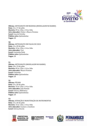Oficina: ARTESANATO EM MADEIRA (MODELAGEM NO BARRO)
Data: 16 e 17 de julho
Horário: 09 às 12hs e 14 às 16hs
Arte educador: Cleber e Mauro Firmino
Local: Casa de Farinha
Público-alvo: Quilombolas
Vagas: 20

50
Oficina: ARTESANATO EM PALHA DE COCO
Data: 16 a 20 de julho
Horário: 10 às 12hs e 14 às 16hs
Arte educador: Yori
Local: Castainho/Sede
Público-alvo: Quilombolas
Vagas: 20


51
Oficina: ARTESANATO (MODELAGEM NO BARRO)
Data: 18 e 19 de julho
Horário: 09 às 12hs e 14 às 16hs
Arte educador: Mauro Firmino
Local: Castainho
Público-alvo: Quilombolas
Vagas: 20

52
Oficina: PÍFANO
Data: 16 a 20 de julho
Horário: 10 às 12hs e 14 às 16hs
Arte educador: João Rumão
Local: Estivas/ Biblioteca
Público-alvo: Quilombolas
Vagas: 20

53
Oficina: AFINAÇÃO E MANUTENÇÃO DE INSTRUMENTOS
Data: 16 a 20 de julho
Horário: 10 às 12hs e 14 às 16hs
Arte educador: Gustavo e Genilson
Local: Estivas/Escola
 