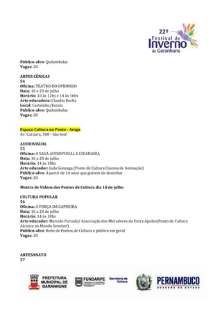 Público-alvo: Quilombolas
Vagas: 20

ARTES CÊNICAS
54
Oficina: TEATRO DO OPRIMIDO
Data: 16 e 20 de julho
Horário: 10 às 12hs e 14 às 16hs
Arte educadora: Claudio Rocha
Local: Castainho/Escola
Público-alvo: Quilombolas
Vagas: 20


Espaço Cultura no Ponto - Aesga
Av. Caruaru, 508 - São José

AUDIOVISUAL
55
Oficina: A SAGA AUDIOVISUAL E CIDADANIA
Data: 16 a 20 de julho
Horário: 14 às 18hs
Arte educador: Lula Gonzaga (Ponto de Cultura Cinema de Animação)
Público-alvo: A partir de 14 anos que gostem de desenhar
Vagas: 20

Mostra de Vídeos dos Pontos de Cultura dia 18 de julho

CULTURA POPULAR
56
Oficina: A FORÇA DA CAPOEIRA
Data: 16 a 20 de julho
Horário: 14 às 18hs
Arte educador: Marcelo Furtado/ Associação dos Moradores do Entra Apulso(Ponto de Cultura
Alcance ao Mundo Sensível)
Público-alvo: Rede de Pontos de Cultura e público em geral
Vagas: 20



ARTESANATO
57
 
