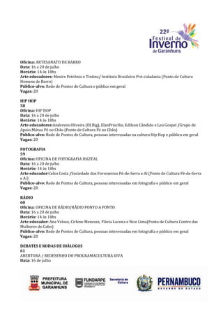 Oficina: ARTESANATO DE BARRO
Data: 16 a 20 de julho
Horário: 14 às 18hs
Arte educadores: Mestre Petrônio e Tintino/ Instituto Brasileiro Pró-cidadania (Ponto de Cultura
Homens de Barro)
Público-alvo: Rede de Pontos de Cultura e público em geral
Vagas: 20

HIP HOP
58
Oficina: HIP HOP
Data: 16 a 20 de julho
Horário: 14 às 18hs
Arte educadores:Anderson Oliveira (DJ Big), ElanPriscílio, Edilson Cândido e Leo Gospel /Grupo de
Apoio Mútuo Pé no Chão (Ponto de Cultura Pé no Chão)
Público-alvo: Rede de Pontos de Cultura, pessoas interessadas na cultura Hip Hop e público em geral
Vagas: 20

FOTOGRAFIA
59
Oficina: OFICINA DE FOTOGRAFIA DIGITAL
Data: 16 a 20 de julho
Horário: 14 às 18hs
Arte educador:Celso Costa /Sociedade dos Forrozeiros Pé-de-Serra e Aí (Ponto de Cultura Pé-de-Serra
e Aí)
Público-alvo: Rede de Pontos de Cultura, pessoas interessadas em fotografia e público em geral
Vagas: 20

RÁDIO
60
Oficina: OFICINA DE RÁDIO/RÁDIO PONTO A PONTO
Data: 16 a 20 de julho
Horário: 14 às 18hs
Arte educador: Ana Veloso, Cirlene Menezes, Flávia Lucena e Nice Lima(Ponto de Cultura Centro das
Mulheres do Cabo)
Público-alvo: Rede de Pontos de Cultura, pessoas interessadas em fotografia e público em geral
Vagas: 20

DEBATES E RODAS DE DIÁLOGOS
61
ABERTURA / REDESENHO DO PROGRAMACULTURA VIVA
Data: 16 de julho
 