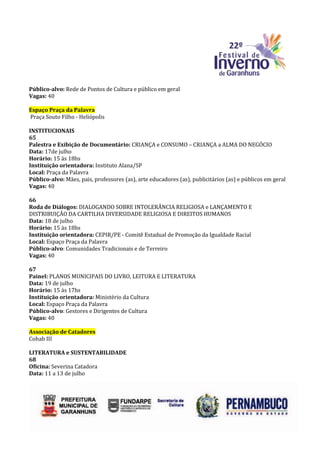 Público-alvo: Rede de Pontos de Cultura e público em geral
Vagas: 40

Espaço Praça da Palavra
Praça Souto Filho - Heliópolis

INSTITUCIONAIS
65
Palestra e Exibição de Documentário: CRIANÇA e CONSUMO – CRIANÇA a ALMA DO NEGÓCIO
Data: 17de julho
Horário: 15 às 18hs
Instituição orientadora: Instituto Alana/SP
Local: Praça da Palavra
Público-alvo: Mães, pais, professores (as), arte educadores (as), publicitários (as) e públicos em geral
Vagas: 40

66
Roda de Diálogos: DIALOGANDO SOBRE INTOLERÂNCIA RELIGIOSA e LANÇAMENTO E
DISTRIBUIÇÃO DA CARTILHA DIVERSIDADE RELIGIOSA E DIREITOS HUMANOS
Data: 18 de julho
Horário: 15 às 18hs
Instituição orientadora: CEPIR/PE - Comitê Estadual de Promoção da Igualdade Racial
Local: Espaço Praça da Palavra
Público-alvo: Comunidades Tradicionais e de Terreiro
Vagas: 40

67
Painel: PLANOS MUNICIPAIS DO LIVRO, LEITURA E LITERATURA
Data: 19 de julho
Horário: 15 às 17hs
Instituição orientadora: Ministério da Cultura
Local: Espaço Praça da Palavra
Público-alvo: Gestores e Dirigentes de Cultura
Vagas: 40

Associação de Catadores
Cohab III

LITERATURA e SUSTENTABILIDADE
68
Oficina: Severina Catadora
Data: 11 a 13 de julho
 