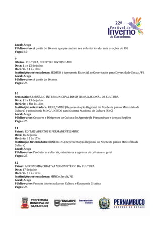 Local: Aesga
Público-alvo: A partir de 16 anos que pretendam ser voluntários durante as ações do FIG
Vagas: 50

9
Oficina: CULTURA, DIREITO E DIVERSIDADE
Data: 11 e 12 de julho
Horário: 14 às 18hs
Instituições orientadoras: SEDSDH e Assessoria Especial ao Governador para Diversidade Sexual/PE
Local: Aesga
Público-alvo: A partir de 16 anos
Vagas: 25


10
Seminário: SEMINÁRIO INTERMUNICIPAL DO SISTEMA NACIONAL DE CULTURA
Data: 11 a 13 de julho
Horário: 14hs às 18hs
Instituição orientadora: RRNE/ MINC (Representação Regional do Nordeste para o Ministério da
Cultura) e consultoria MINC/UNESCO para Sistema Nacional de Cultura (SNC)
Local: Aesga
Público-alvo: Gestores e Dirigentes de Cultura do Agreste de Pernambuco e demais Regiões
Vagas: 25

11
Painel: EDITAIS ABERTOS E PERMANENTESMINC
Data: 16 de julho
Horário: 15 às 17hs
Instituição Orientadora: RRNE/MINC(Representação Regional do Nordeste para o Ministério da
Cultura)
Local: Aesga
Público-alvo: Produtores culturais, estudantes e agentes de cultura em geral
Vagas: 25

12
Painel: A ECONOMIA CRIATIVA NO MINISTÉRIO DA CULTURA
Data: 17 de julho
Horário: 15 às 17hs
Instituições orientadoras: MINC e Secult/PE
Local: Aesga
Público-alvo: Pessoas interessadas em Cultura e Economia Criativa
Vagas: 25
 