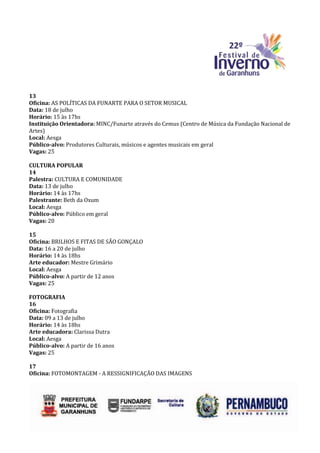 13
Oficina: AS POLÍTICAS DA FUNARTE PARA O SETOR MUSICAL
Data: 18 de julho
Horário: 15 às 17hs
Instituição Orientadora: MINC/Funarte através do Cemus (Centro de Música da Fundação Nacional de
Artes)
Local: Aesga
Público-alvo: Produtores Culturais, músicos e agentes musicais em geral
Vagas: 25

CULTURA POPULAR
14
Palestra: CULTURA E COMUNIDADE
Data: 13 de julho
Horário: 14 às 17hs
Palestrante: Beth da Oxum
Local: Aesga
Público-alvo: Público em geral
Vagas: 20

15
Oficina: BRILHOS E FITAS DE SÃO GONÇALO
Data: 16 a 20 de julho
Horário: 14 às 18hs
Arte educador: Mestre Grimário
Local: Aesga
Público-alvo: A partir de 12 anos
Vagas: 25

FOTOGRAFIA
16
Oficina: Fotografia
Data: 09 a 13 de julho
Horário: 14 às 18hs
Arte educadora: Clarissa Dutra
Local: Aesga
Público-alvo: A partir de 16 anos
Vagas: 25

17
Oficina: FOTOMONTAGEM - A RESSIGNIFICAÇÃO DAS IMAGENS
 
