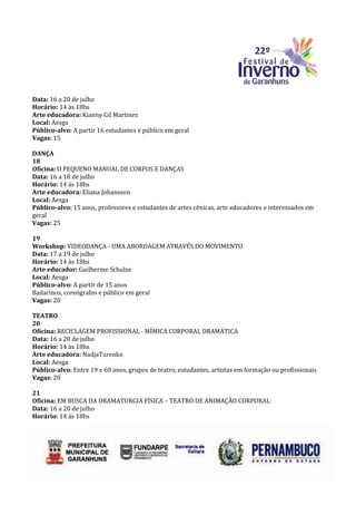 Data: 16 a 20 de julho
Horário: 14 às 18hs
Arte educadora: Kianny Gil Martinez
Local: Aesga
Público-alvo: A partir 16 estudantes e público em geral
Vagas: 15

DANÇA
18
Oficina: O PEQUENO MANUAL DE CORPOS E DANÇAS
Data: 16 a 18 de julho
Horário: 14 às 18hs
Arte educadora: Eliana Johansson
Local: Aesga
Público-alvo: 15 anos, professores e estudantes de artes cênicas, arte educadores e interessados em
geral
Vagas: 25

19
Workshop: VIDEODANÇA - UMA ABORDAGEM ATRAVÉS DO MOVIMENTO
Data: 17 a 19 de julho
Horário: 14 às 18hs
Arte educador: Guilherme Schulze
Local: Aesga
Público-alvo: A partir de 15 anos
Bailarinos, coreógrafos e público em geral
Vagas: 20

TEATRO
20
Oficina: RECICLAGEM PROFISSIONAL - MÍMICA CORPORAL DRAMÁTICA
Data: 16 a 20 de julho
Horário: 14 às 18hs
Arte educadora: NadjaTurenko
Local: Aesga
Público-alvo: Entre 19 e 60 anos, grupos de teatro, estudantes, artistas em formação ou profissionais
Vagas: 20

21
Oficina: EM BUSCA DA DRAMATURGIA FÍSICA – TEATRO DE ANIMAÇÃO CORPORAL
Data: 16 a 20 de julho
Horário: 14 às 18hs
 