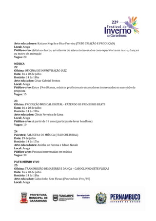 Arte educadores: Katiane Negrão e Dico Ferreira (TATO CRIAÇÃO E PRODUÇÃO)
Local: Aesga
Público-alvo: Artistas cênicos, estudantes de artes e interessados com experiência em teatro, dança e
ou teatro de animação
Vagas: 20

MÚSICA
22
Oficina: OFICINA DE IMPROVISAÇÃO JAZZ
Data: 16 a 20 de julho
Horário: 14 às 18hs
Arte educador: César Gabriel Berton
Local: Aesga
Público-alvo: Entre 19 e 60 anos, músicos profissionais ou amadores interessados no conteúdo da
proposta
Vagas: 15

23
Oficina: PRODUÇÃO MUSICAL DIGITAL - FAZENDO OS PRIMEIROS BEATS
Data: 16 a 20 de julho
Horário: 14 às 18hs
Arte educador: Clécio Ferreira de Lima
Local: Aesga
Público-alvo: A partir de 19 anos (participante levar headfone)
Vagas: 10

24
Palestra: PALESTRA DE MÚSICA (ITAU CULTURAL)
Data: 19 de julho
Horário: 14 às 17hs
Arte educadores: Aninha de Fátima e Edson Natale
Local: Aesga
Público-alvo: Pessoas interessadas em música
Vagas: 30

PATRIMÔNIO VIVO
25
Oficina: TRANSMISSÃO DE SABERES E DANÇA – CABOCLINHO SETE FLEXAS
Data: 16 a 20 de julho
Horário: 14 às 18hs
Arte educador: Caboclinho Sete Flexas (Patrimônio Vivo/PE)
Local: Aesga
 