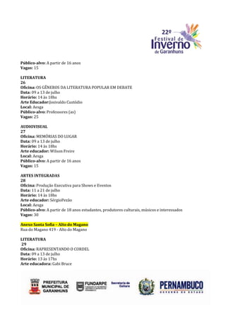 Público-alvo: A partir de 16 anos
Vagas: 15

LITERATURA
26
Oficina: OS GÊNEROS DA LITERATURA POPULAR EM DEBATE
Data: 09 a 13 de julho
Horário: 14 às 18hs
Arte Educador:Josivaldo Custódio
Local: Aesga
Público-alvo: Professores (as)
Vagas: 25

AUDIOVISUAL
27
Oficina: MEMÓRIAS DO LUGAR
Data: 09 a 13 de julho
Horário: 14 às 18hs
Arte educador: Wilson Freire
Local: Aesga
Público-alvo: A partir de 16 anos
Vagas: 15

ARTES INTEGRADAS
28
Oficina: Produção Executiva para Shows e Eventos
Data: 11 a 21 de julho
Horário: 14 às 18hs
Arte educador: SérgioPezão
Local: Aesga
Público-alvo: A partir de 18 anos estudantes, produtores culturais, músicos e interessados
Vagas: 30

Anexo Santa Sofia – Alto do Magano
Rua do Magano 419 - Alto do Magano

LITERATURA
29
Oficina: RAPRESENTANDO O CORDEL
Data: 09 a 13 de julho
Horário: 13 às 17hs
Arte educadora: Gabi Bruce
 