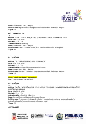 Local: Anexo Santa Sofia - Magano
Público-alvo: A partir de 12 anos pessoas da comunidade do Alto do Magano
Vagas: 20

CULTURA POPULAR
30
Oficina: PEDAGOGIA DA DANÇA: UMA VIAGEM AOS RITMOS PERNAMBUCANOS
Data: 09 a 13 de julho
Horário: 13 às 17hs
Arte educador: Carlos Loy
Local: Anexo Santa Sofia - Magano
Público-alvo: De 07 a 13 anos, crianças da comunidade do Alto do Magano
Vagas: 30



PATRIMÔNIO
31
Oficina: CULTURA - UM BRINQUEDO DE CRIANÇA
Data: 17 a 19 de julho
Horário: 13 às 17hs
Arte educadores: Hugo Menezes e Ananias Batista
Local: Anexo Santa Sofia - Magano
Público-alvo: Entre 05 a 10 anos crianças da comunidade do Alto do Magano
Vagas: 25

Escola Municipal Ranser Alexandre –
Praça Campos Sales- s/n MAGANO

PATRIMÔNIO
32
Oficina: CADÊ O PATRIMÔNIO QUE ESTAVA AQUI? CONHECER PARA PRESERVAR O PATRIMÔNIO
HISTÓRICO CULTURAL
Data: 16 a 20 de julho
Horário: 13 às 17hs
Arte educadora: Danielle S. Pereira
Local: Escola Municipal Ranser Alexandre-Magano
Público-alvo: Professores (as) da rede pública e particular de ensino, arte educadores (as) e
multiplicadores (as) comunitários de cultura em geral
Vagas: 20

ARTESANATO
 