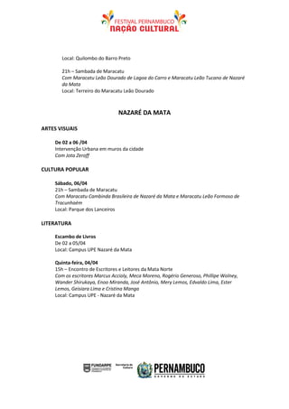Local: Quilombo do Barro Preto

       21h – Sambada de Maracatu
       Com Maracatu Leão Dourado de Lagoa do Carro e Maracatu Leão Tucano de Nazaré
       da Mata
       Local: Terreiro do Maracatu Leão Dourado



                                NAZARÉ DA MATA

ARTES VISUAIS

    De 02 a 06 /04
    Intervenção Urbana em muros da cidade
    Com Jota Zeroff

CULTURA POPULAR

    Sábado, 06/04
    21h – Sambada de Maracatu
    Com Maracatu Cambinda Brasileira de Nazaré da Mata e Maracatu Leão Formoso de
    Tracunhaém
    Local: Parque dos Lanceiros

LITERATURA

    Escambo de Livros
    De 02 a 05/04
    Local: Campus UPE Nazaré da Mata

    Quinta-feira, 04/04
    15h – Encontro de Escritores e Leitores da Mata Norte
    Com os escritores Marcus Accioly, Meca Moreno, Rogério Generoso, Phillipe Wolney,
    Wander Shirukaya, Enoo Miranda, José Antônio, Mery Lemos, Edvaldo Lima, Ester
    Lemos, Geisiara Lima e Cristina Manga
    Local: Campus UPE - Nazaré da Mata
 