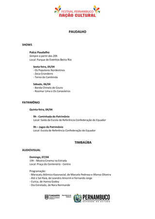 PAUDALHO


SHOWS

    Palco Paudalho
    Sempre a partir das 20h
    Local: Parque de Eventos Beira Rio

        Sexta-feira, 05/04
        - Os Populares Nordestinos
        - Zeca Cirandeiro
        - Terno do Cambinda

        Sábado, 06/04
        - Banda Chinelo de Couro
        - Rosimar Lima e Os Canavieiros


PATRIMÔNIO

    Quinta-feira, 04/04

        9h - Caminhada do Patrimônio
        Local: Saída da Escola de Referência Confederação do Equador

        9h – Jogos do Patrimônio
        Local: Escola de Referência Confederação do Equador



                                          TIMBAÚBA

AUDIOVISUAL

    Domingo, 07/04
    19h - Mostra Cinema na Estrada
    Local: Praça do Centenário - Centro

    Programação:
    - Maracatu Atômico Kaosnavial, de Marcelo Pedroso e Afonso Oliveira
    - Até o Sol Raiá, de Leandro Amorim e Fernando Jorge
    - Curica, de Hanna Godoy
    - Dia Estrelado, de Nara Normande
 