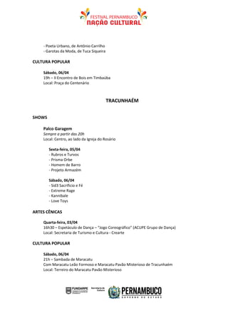 - Poeta Urbano, de Antônio Carrilho
    - Garotas da Moda, de Tuca Siqueira

CULTURA POPULAR

    Sábado, 06/04
    19h – II Encontro de Bois em Timbaúba
    Local: Praça do Centenário



                                          TRACUNHAÉM


SHOWS

    Palco Garagem
    Sempre a partir das 20h
    Local: Centro, ao lado da Igreja do Rosário

        Sexta-feira, 05/04
        - Rubros e Turvos
        - Prisma Orbe
        - Homem de Barro
        - Projeto Armazém

        Sábado, 06/04
        - Sid3 Sacrificio e Fé
        - Extreme Rage
        - Kannibale
        - Love Toys

ARTES CÊNICAS

    Quarta-feira, 03/04
    16h30 – Espetáculo de Dança – “Jogo Coreográfico” (ACUPE Grupo de Dança)
    Local: Secretaria de Turismo e Cultura - Crearte

CULTURA POPULAR

    Sábado, 06/04
    21h – Sambada de Maracatu
    Com Maracatu Leão Formoso e Maracatu Pavão Misterioso de Tracunhaém
    Local: Terreiro do Maracatu Pavão Misterioso
 