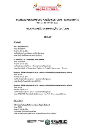 FESTIVAL PERNAMBUCO NAÇÃO CULTURAL - MATA NORTE
                                02 a 07 de abril de 2013

                 PROGRAMAÇÃO DE FORMAÇÃO CULTURAL


                                         GOIANA

OFICINAS

Pés e mãos no barro
Data: 02 a 06/04
Horário: 14h às 18h
Facilitadores: Pedro Luiz e Amélia Campelo
Local: Sede do Maracatu Águia de Fogo

As heroínas e os caboclinhos num detalhe
Data: 02 a 06/04
Horário: 14h às 18h
Facilitadores: Zúlia Viana e Renata Garcia Wanderlei
Local: Sociedade 12 de outubro - Saboeira - Praça Frei Caneca s/n – Centro

Gênero e Mídia - Divulgação do VI Prêmio Naíde Teodósio de Estudos de Gênero
Data: 04/04
Horário: 14h às 17h
Facilitadores: Fabiana Jansen e Valdirene Gonçalves
Local: Escola Augusto Gondim (EREM)

Gênero e Mídia - Divulgação do VI Prêmio Naíde Teodósio de Estudos de Gênero
Data: 04/04
Horário: 19h às 21h
Facilitadores: Fabiana Jansen e Valdirene Gonçalves
Local: FADIMAB - Faculdade de Ciências e Tec. Prof. Dirson Maciel Barros


PALESTRAS

Prêmio de Fotografia Pernambuco Nação Cultural
Data: 03/04
Horário: 19h às 20h
Facilitador: Roberta Guimarães
Local: Auditório da Agência de Desenvolvimento de Goiana
 