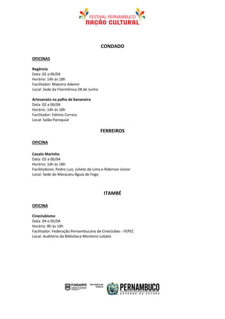 CONDADO

OFICINAS

Regência
Data: 02 a 06/04
Horário: 14h às 18h
Facilitador: Maestro Ademir
Local: Sede da Filarmônica 28 de Junho

Artesanato na palha de bananeira
Data: 02 a 06/04
Horário: 14h às 18h
Facilitador: Fátima Correia
Local: Salão Paroquial

                                         FERREIROS

OFICINA

Cavalo Marinho
Data: 02 a 06/04
Horário: 14h às 18h
Facilitadores: Pedro Luiz, Juliete de Lima e Ridervan Júnior
Local: Sede do Maracatu Águia de Fogo



                                           ITAMBÉ

OFICINA

Cineclubismo
Data: 04 e 05/04
Horário: 8h às 14h
Facilitador: Federação Pernambucana de Cineclubes - FEPEC
Local: Auditório da Biblioteca Monteiro Lobato
 