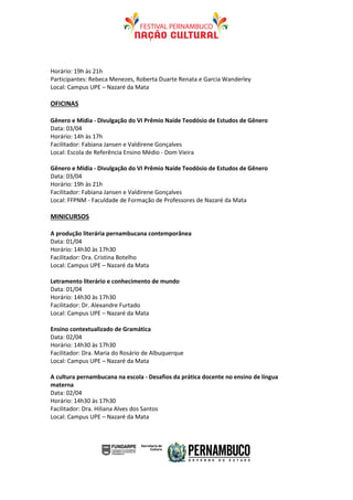Horário: 19h às 21h
Participantes: Rebeca Menezes, Roberta Duarte Renata e Garcia Wanderley
Local: Campus UPE – Nazaré da Mata

OFICINAS

Gênero e Mídia - Divulgação do VI Prêmio Naíde Teodósio de Estudos de Gênero
Data: 03/04
Horário: 14h às 17h
Facilitador: Fabiana Jansen e Valdirene Gonçalves
Local: Escola de Referência Ensino Médio - Dom Vieira

Gênero e Mídia - Divulgação do VI Prêmio Naíde Teodósio de Estudos de Gênero
Data: 03/04
Horário: 19h às 21h
Facilitador: Fabiana Jansen e Valdirene Gonçalves
Local: FFPNM - Faculdade de Formação de Professores de Nazaré da Mata

MINICURSOS

A produção literária pernambucana contemporânea
Data: 01/04
Horário: 14h30 às 17h30
Facilitador: Dra. Cristina Botelho
Local: Campus UPE – Nazaré da Mata

Letramento literário e conhecimento de mundo
Data: 01/04
Horário: 14h30 às 17h30
Facilitador: Dr. Alexandre Furtado
Local: Campus UPE – Nazaré da Mata

Ensino contextualizado de Gramática
Data: 02/04
Horário: 14h30 às 17h30
Facilitador: Dra. Maria do Rosário de Albuquerque
Local: Campus UPE – Nazaré da Mata

A cultura pernambucana na escola - Desafios da prática docente no ensino de língua
materna
Data: 02/04
Horário: 14h30 às 17h30
Facilitador: Dra. Hiliana Alves dos Santos
Local: Campus UPE – Nazaré da Mata
 