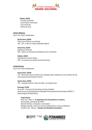 Sábado, 06/04
         - Ciranda do Rosildo
         - Coco Popular de Aliança
         - Coco de Pareia
         - Santos de Casa


ARTES CÊNICAS
Local: Cine Teatro Polytheama

      Quinta-feira, 04/04
      Teatro para Infância e Juventude
      16h – Ser, o não ser (Trupe Capibaribe Negro)

      Sexta-feira, 05/04
      Espetáculo de Dança
      20h – Sobre um Paroquiano (Compassos Cia. de Danças)

      Sábado, 06/04
      Espetáculo de Teatro Adulto
      20h – As Levianas em pocket show (Cia Animé)


AUDIOVISUAL
Local: Cine Teatro Polytheama

      Quarta-feira, 03/04
      17h - Mostra de Cinema Infantil com audiodescrição. Exibição de curtas infantis do Dia
      Internacional da Animação no Brasil.

      Quinta-feira, 04/04
      19h – Exibição do filme “Febre do Rato”, de Cláudio Assis

      Domingo, 07/04
      9h às 16h – Encontro de Cineclubes da Zona da Mata
      Parceria com a participação da Federação Pernambucana de Cineclubes (FEPEC) e
      Núcleo Digital da Mata Norte.

          Programação
          9h às 11h - Mesa 1 - A importância do Cineclubismo na Infoera
          Gê Carvalho, presidente da FEPEC
          Marcelo Pedroso, realizador e cineclubista
          Rodrigo Almeida, mestre em Comunicação/Estética e Cultura Midiática
          11h30 às 13h - Mesa 2 - Desafios da Atividade Cineclubista
 