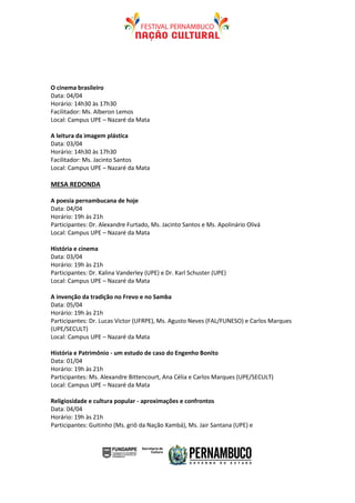 O cinema brasileiro
Data: 04/04
Horário: 14h30 às 17h30
Facilitador: Ms. Alberon Lemos
Local: Campus UPE – Nazaré da Mata

A leitura da imagem plástica
Data: 03/04
Horário: 14h30 às 17h30
Facilitador: Ms. Jacinto Santos
Local: Campus UPE – Nazaré da Mata

MESA REDONDA

A poesia pernambucana de hoje
Data: 04/04
Horário: 19h às 21h
Participantes: Dr. Alexandre Furtado, Ms. Jacinto Santos e Ms. Apolinário Olivá
Local: Campus UPE – Nazaré da Mata

História e cinema
Data: 03/04
Horário: 19h às 21h
Participantes: Dr. Kalina Vanderley (UPE) e Dr. Karl Schuster (UPE)
Local: Campus UPE – Nazaré da Mata

A invenção da tradição no Frevo e no Samba
Data: 05/04
Horário: 19h às 21h
Participantes: Dr. Lucas Victor (UFRPE), Ms. Agusto Neves (FAL/FUNESO) e Carlos Marques
(UPE/SECULT)
Local: Campus UPE – Nazaré da Mata

História e Patrimônio - um estudo de caso do Engenho Bonito
Data: 01/04
Horário: 19h às 21h
Participantes: Ms. Alexandre Bittencourt, Ana Célia e Carlos Marques (UPE/SECULT)
Local: Campus UPE – Nazaré da Mata

Religiosidade e cultura popular - aproximações e confrontos
Data: 04/04
Horário: 19h às 21h
Participantes: Guitinho (Ms. griô da Nação Xambá), Ms. Jair Santana (UPE) e
 