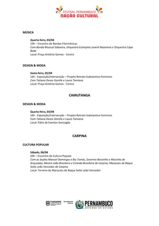 MÚSICA

    Quarta-feira, 03/04
    19h – Encontro de Bandas Filarmônicas
    Com Banda Musical Saboeira, Orquestra Euterpina Juvenil Nazarena e Orquestra Capa
    Bode
    Local: Praça Antônio Gomes - Centro


DESIGN & MODA

    Sexta-feira, 05/04
    16h - Exposição/Intervenção – Projeto Retrato Substantivo Feminino
    Com Tatiana Devos Gentile e Laura Tamiana
    Local: Praça Antônio Gomes - Centro


                                   CAMUTANGA

DESIGN & MODA

    Quarta-feira, 03/04
    16h - Exposição/Intervenção – Projeto Retrato Substantivo Feminino
    Com Tatiana Devos Gentile e Laura Tamiana
    Local: Pátio de Eventos Gonzagão



                                      CARPINA

CULTURA POPULAR

    Sábado, 06/04
    20h – Encontro de Cultura Popular
    Com as duplas Manoel Domingos e Biu Tomás, Severina Bonzinho e Mocinha de
    Araçoiaba; Mestre João Brasileiro e Ciranda Brasileira de Carpina; Maracatu de Baque
    Solto Leão Vencedor de Carpina
    Local: Terreiro do Maracatu de Baque Solto Leão Vencedor
 