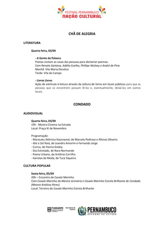 CHÃ DE ALEGRIA

LITERATURA

    Quarta-feira, 03/04

       - A Gente da Palavra
       Poetas visitam as casas das pessoas para declamar poemas.
       Com Renata Santana, Adélia Coelho, Phillipe Wolney e André de Pina
       Manhã: Vila Maria Doralice
       Tarde: Vila do Campo

       - Livros Livres
       Ação de estímulo à leitura através da soltura de livros em locais públicos para que as
       pessoas que os encontrem possam lê-los e, eventualmente, deixá-los em outros
       locais.



                                      CONDADO

AUDIOVISUAL

    Quarta-feira, 03/04
    19h - Mostra Cinema na Estrada
    Local: Praça XI de Novembro

    Programação:
    - Maracatu Atômico Kaosnavial, de Marcelo Pedroso e Afonso Oliveira
    - Até o Sol Raiá, de Leandro Amorim e Fernando Jorge
    - Curica, de Hanna Godoy
    - Dia Estrelado, de Nara Normande
    - Poeta Urbano, de Antônio Carrilho
    - Garotas da Moda, de Tuca Siqueira

CULTURA POPULAR

    Sexta-feira, 05/04
    20h – Encontro de Cavalo Marinho
    Com Cavalo Marinho do Mestre Grimário e Cavalo Marinho Estrela Brilhante de Condado
    (Mestre Antônio Peres)
    Local: Terreiro do Cavalo Marinho Estrela Brilhante
 