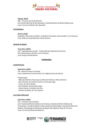 Sábado, 06/04
    20h – Encontro de Cavalo Marinho
    Com Cavalo Marinho de Biu Alexandre e Cavalo Marinho do Mestre Borge Lucas
    Local: Terreiro do Mestre Biu Alexandre

FOTOGRAFIA

    De 02 a 07/04
    Exposição “Brincantes da Mata”, de Roberta Guimarães, Rose Gondim e Tuca Siqueira
    Local: Sede do Cavalo Marinho Estrela de Ouro


DESIGN & MODA

    Terça-feira, 02/04
    16h - Exposição/Intervenção – Projeto Retrato Substantivo Feminino
    Com Tatiana Devos Gentile e Laura Tamiana
    Local: Praça XI de Novembro

                                     FERREIROS

AUDIOVISUAL

    Sexta-feira, 05/04
    19h - Mostra Cinema na Estrada
    Local: Loteamento Ferreiros Novo / Av. Miguel Arraes de Alencar

    Programação:
    - Maracatu Atômico Kaosnavial, de Marcelo Pedroso e Afonso Oliveira
    - Até o Sol Raiá, de Leandro Amorim e Fernando Jorge
    - Curica, de Hanna Godoy
    - Dia Estrelado, de Nara Normande
    - Poeta Urbano, de Antônio Carrilho
    - Garotas da Moda, de Tuca Siqueira

CULTURA POPULAR

    Sexta-feira, 05/04
    21h – Encontro de Cirandeiros
    Com Ciranda do Mestre Anderson de Ferreiros, Ciranda do Mestre Edmilson de
    Tracunhaém, Ciranda do Mestre Carlos Antônio de Itaquitinga e Ciranda do Mestre Zé
    Galdino. Participação do Maracatu de Baque Solto Águia de Fogo de Ferreiros.
    Local: Terreiro do Maracatu Beija Flor
 