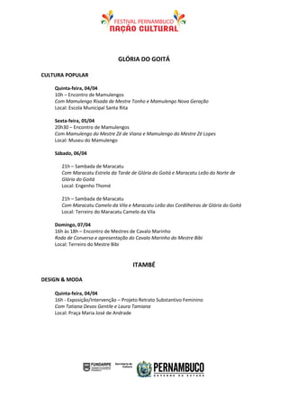 GLÓRIA DO GOITÁ

CULTURA POPULAR

    Quinta-feira, 04/04
    10h – Encontro de Mamulengos
    Com Mamulengo Risada de Mestre Tonho e Mamulengo Nova Geração
    Local: Escola Municipal Santa Rita

    Sexta-feira, 05/04
    20h30 – Encontro de Mamulengos
    Com Mamulengo do Mestre Zé de Viana e Mamulengo do Mestre Zé Lopes
    Local: Museu do Mamulengo

    Sábado, 06/04

       21h – Sambada de Maracatu
       Com Maracatu Estrela da Tarde de Glória do Goitá e Maracatu Leão do Norte de
       Glória do Goitá
       Local: Engenho Thomé

       21h – Sambada de Maracatu
       Com Maracatu Camelo da Vila e Maracatu Leão das Cordilheiras de Glória do Goitá
       Local: Terreiro do Maracatu Camelo da Vila

    Domingo, 07/04
    16h às 18h – Encontro de Mestres de Cavalo Marinho
    Roda de Conversa e apresentação do Cavalo Marinho do Mestre Bibi
    Local: Terreiro do Mestre Bibi


                                      ITAMBÉ

DESIGN & MODA

    Quinta-feira, 04/04
    16h - Exposição/Intervenção – Projeto Retrato Substantivo Feminino
    Com Tatiana Devos Gentile e Laura Tamiana
    Local: Praça Maria José de Andrade
 