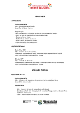 ITAQUITINGA

AUDIOVISUAL

    Quinta-feira, 04/04
    19h - Mostra Cinema na Estrada
    Local: Rua da Pátria – Centro

    Programação:
    - Maracatu Atômico Kaosnavial, de Marcelo Pedroso e Afonso Oliveira
    - Até o Sol Raiá, de Leandro Amorim e Fernando Jorge
    - Curica, de Hanna Godoy
    - Dia Estrelado, de Nara Normande
    - Poeta Urbano, de Antônio Carrilho
    - Garotas da Moda, de Tuca Siqueira

CULTURA POPULAR

    Sexta-feira, 05/04
    20h – Encontro de Cavalo Marinho
    Com Cavalo Marinho Mestre Inácio Nobreza e Cavalo Marinho Mestre Batista
    Local: Terreiro do Maracatu Cambinda Estrela

    Sábado, 06/04
    21h – Sambada de Maracatu
    Com Maracatu Cambinda de Itaquitinga e Maracatu Estrela de Ouro de Condado
    Local: Terreiro do Maracatu Cambinda Estrela


                               LAGOA DE ITAENGA

CULTURA POPULAR

    Quinta-feira, 04/04
    18h – II Encontro de Rezadeiras, Benzedeiras e Parteiras da Mata Norte
    Local: Salão da Juventude

    Sábado, 06/04

       19h – Encontro de Coco de Roda e Coco de Embolada
       Com Coco de Roda Raio de Luz; dupla de embolada Tabogi e Paturi; e Coco de Roda
       do Mestre Borge Lucas
       Local: Centro Cultural Raio de Luz do Açude da Pedra
 
