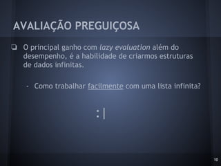 AVALIAÇÃO PREGUIÇOSA
❏ O principal ganho com lazy evaluation além do
desempenho, é a habilidade de criarmos estruturas
de dados infinitas.
- Como trabalhar facilmente com uma lista infinita?
10
:|
 