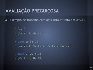 AVALIAÇÃO PREGUIÇOSA
❏ Exemplo de trabalho com uma lista infinita em Haskell:
> [1..]
> [1, 2, 3, 4, ..]
> take 10 [1..]
> [1, 2, 3, 4, 5, 6, 7, 8, 9, 10 ..]
> take 5 [2, 4..]
> [2, 4, 6, 8, 10]
11
 
