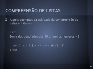 COMPREENSÃO DE LISTAS
15
❏ Alguns exemplos da utilidade da compreensão de
listas em Haskell.
Ex.:
Soma dos quadrados dos 10 primeiros números > 2.
> sum [ x ^ 2 | x <- take 10 [3..]]
> 645
 