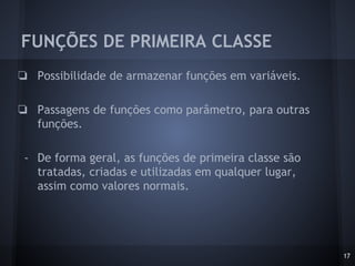 FUNÇÕES DE PRIMEIRA CLASSE
17
❏ Possibilidade de armazenar funções em variáveis.
❏ Passagens de funções como parâmetro, para outras
funções.
- De forma geral, as funções de primeira classe são
tratadas, criadas e utilizadas em qualquer lugar,
assim como valores normais.
 