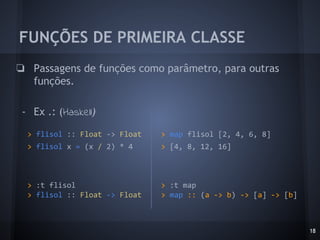 FUNÇÕES DE PRIMEIRA CLASSE
18
❏ Passagens de funções como parâmetro, para outras
funções.
- Ex .: (Haskell)
> map flisol [2, 4, 6, 8]
> [4, 8, 12, 16]
> :t map
> map :: (a -> b) -> [a] -> [b]
> flisol :: Float -> Float
> flisol x = (x / 2) * 4
> :t flisol
> flisol :: Float -> Float
 