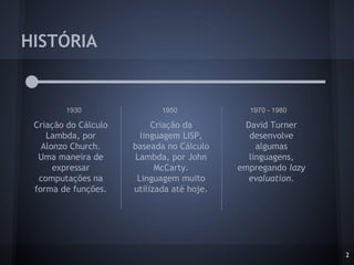 HISTÓRIA
2
1930 1950 1970 - 1980
Criação do Cálculo
Lambda, por
Alonzo Church.
Uma maneira de
expressar
computações na
forma de funções.
Criação da
linguagem LISP,
baseada no Cálculo
Lambda, por John
McCarty.
Linguagem muito
utilizada até hoje.
David Turner
desenvolve
algumas
linguagens,
empregando lazy
evaluation.
 