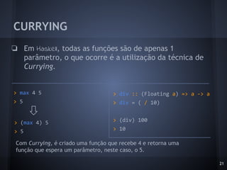 CURRYING
❏ Em Haskell, todas as funções são de apenas 1
parâmetro, o que ocorre é a utilização da técnica de
Currying.
21
> max 4 5
> 5
> (max 4) 5
> 5
> div :: (Floating a) => a -> a
> div = ( / 10)
> (div) 100
> 10
Com Currying, é criado uma função que recebe 4 e retorna uma
função que espera um parâmetro, neste caso, o 5.
 
