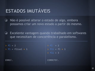 ESTADOS IMUTÁVEIS
❏ Não é possível alterar o estado de algo, embora
possamos criar um novo estado a partir do mesmo.
❏ Excelente vantagem quando trabalhado em softwares
que necessitam de concorrência e paralelismo.
22
> fl = 2
> fli = fl + 1
> fli = 3
CORRETO!.
> fl = 2
> fl = flisol + 1
ERRO!.
 