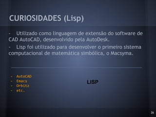 - Utilizado como linguagem de extensão do software de
CAD AutoCAD, desenvolvido pela AutoDesk.
- Lisp foi utilizado para desenvolver o primeiro sistema
computacional de matemática simbólica, o Macsyma.
CURIOSIDADES (Lisp)
26
- AutoCAD
- Emacs
- Orbitz
- etc.
LISP
 