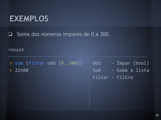 EXEMPLOS
❏ Soma dos números ímpares de 0 a 300.
Haskell
27
> sum (filter odd [0..300])
> 22500
Odd - Ímpar (bool)
Sum - Soma a lista
Filter - Filtro
 