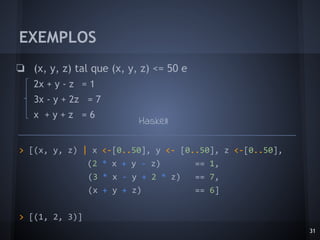EXEMPLOS
❏ (x, y, z) tal que (x, y, z) <= 50 e
2x + y - z = 1
3x - y + 2z = 7
x + y + z = 6
31
> [(x, y, z) | x <-[0..50], y <- [0..50], z <-[0..50],
(2 * x + y - z) == 1,
(3 * x - y + 2 * z) == 7,
(x + y + z) == 6]
> [(1, 2, 3)]
Haskell
 