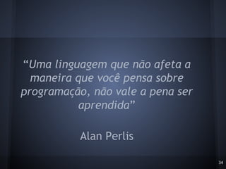 34
“Uma linguagem que não afeta a
maneira que você pensa sobre
programação, não vale a pena ser
aprendida”
Alan Perlis
 
