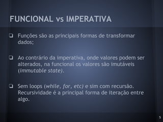 FUNCIONAL vs IMPERATIVA
❏ Funções são as principais formas de transformar
dados;
❏ Ao contrário da imperativa, onde valores podem ser
alterados, na funcional os valores são imutáveis
(immutable state).
❏ Sem loops (while, for, etc) e sim com recursão.
Recursividade é a principal forma de iteração entre
algo.
5
 