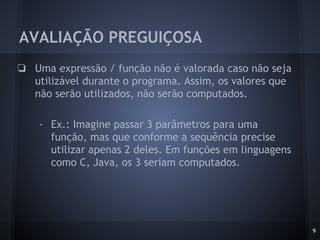 AVALIAÇÃO PREGUIÇOSA
❏ Uma expressão / função não é valorada caso não seja
utilizável durante o programa. Assim, os valores que
não serão utilizados, não serão computados.
- Ex.: Imagine passar 3 parâmetros para uma
função, mas que conforme a sequência precise
utilizar apenas 2 deles. Em funções em linguagens
como C, Java, os 3 seriam computados.
9
 