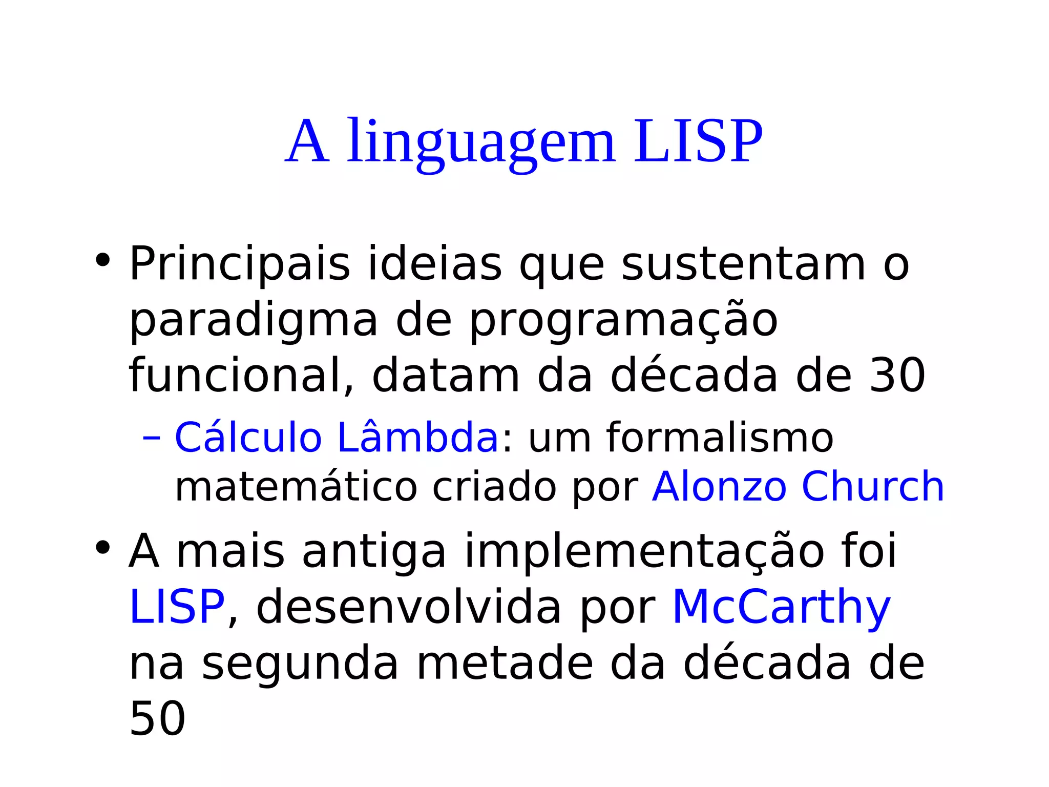 A linguagem LISP
• Principais ideias que sustentam o
paradigma de programação
funcional, datam da década de 30
– Cálculo Lâmbda: um formalismo
matemático criado por Alonzo Church
• A mais antiga implementação foi
LISP, desenvolvida por McCarthy
na segunda metade da década de
50
 