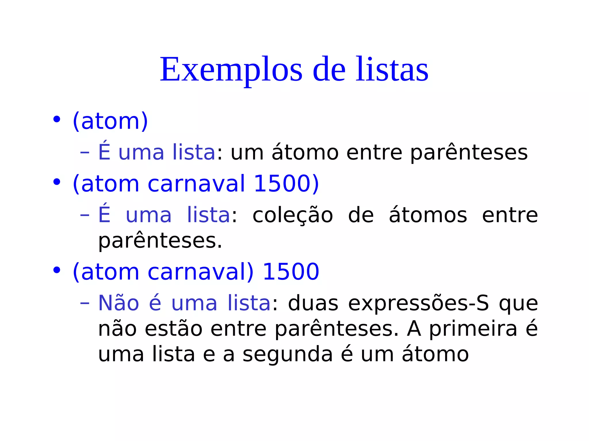 Exemplos de listas
• (atom)
– É uma lista: um átomo entre parênteses
• (atom carnaval 1500)
– É uma lista: coleção de átomos entre
parênteses.
• (atom carnaval) 1500
– Não é uma lista: duas expressões-S que
não estão entre parênteses. A primeira é
uma lista e a segunda é um átomo
 