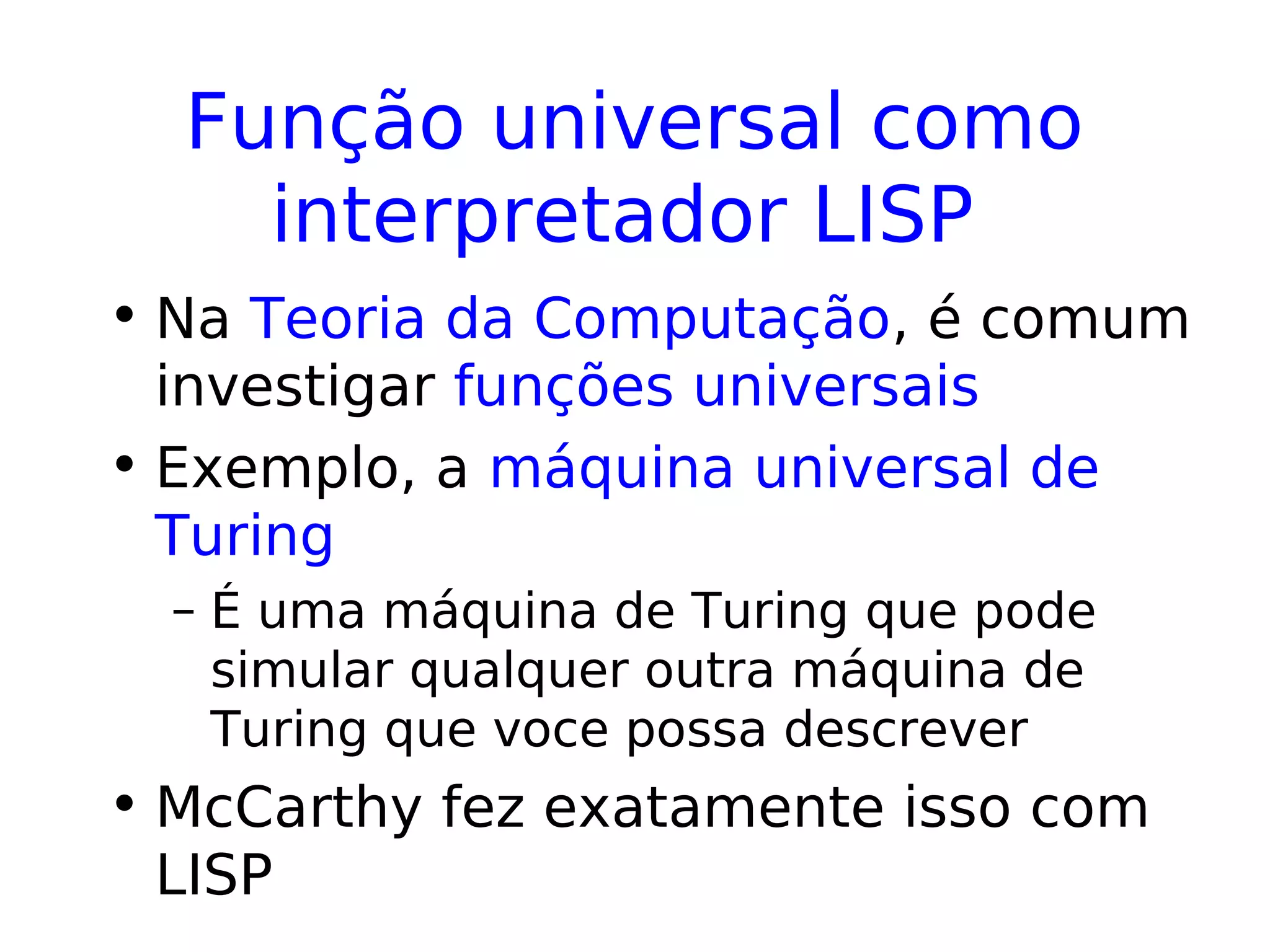 Função universal como
interpretador LISP
• Na Teoria da Computação, é comum
investigar funções universais
• Exemplo, a máquina universal de
Turing
– É uma máquina de Turing que pode
simular qualquer outra máquina de
Turing que voce possa descrever
• McCarthy fez exatamente isso com
LISP
 