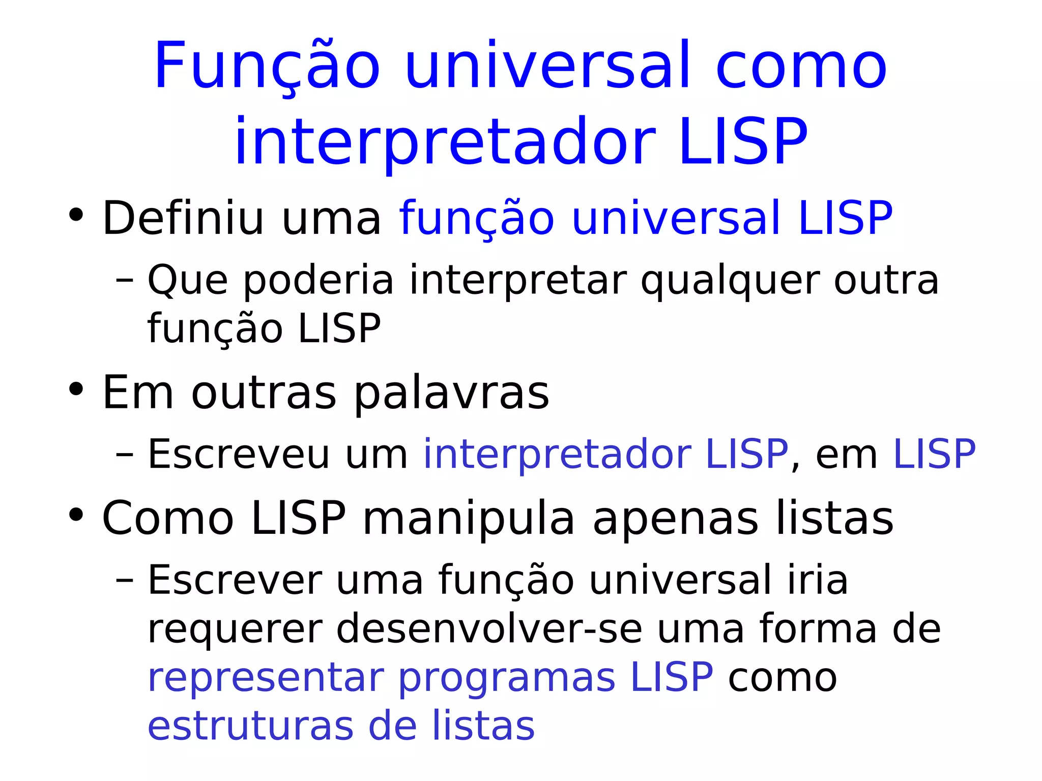 Função universal como
interpretador LISP
• Definiu uma função universal LISP
– Que poderia interpretar qualquer outra
função LISP
• Em outras palavras
– Escreveu um interpretador LISP, em LISP
• Como LISP manipula apenas listas
– Escrever uma função universal iria
requerer desenvolver-se uma forma de
representar programas LISP como
estruturas de listas
 