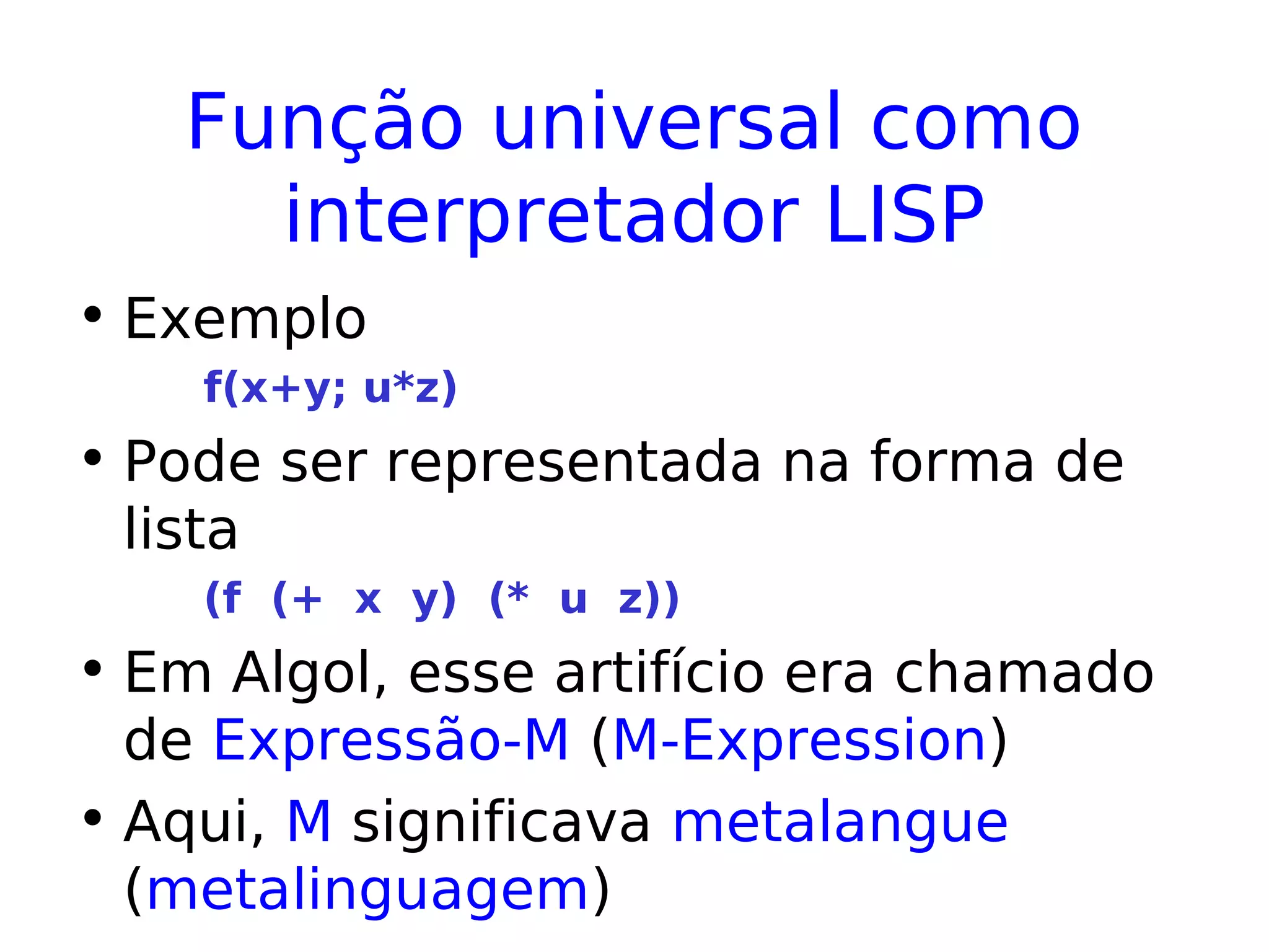 Função universal como
interpretador LISP
• Exemplo
f(x+y; u*z)
• Pode ser representada na forma de
lista
(f (+ x y) (* u z))
• Em Algol, esse artifício era chamado
de Expressão-M (M-Expression)
• Aqui, M significava metalangue
(metalinguagem)
 