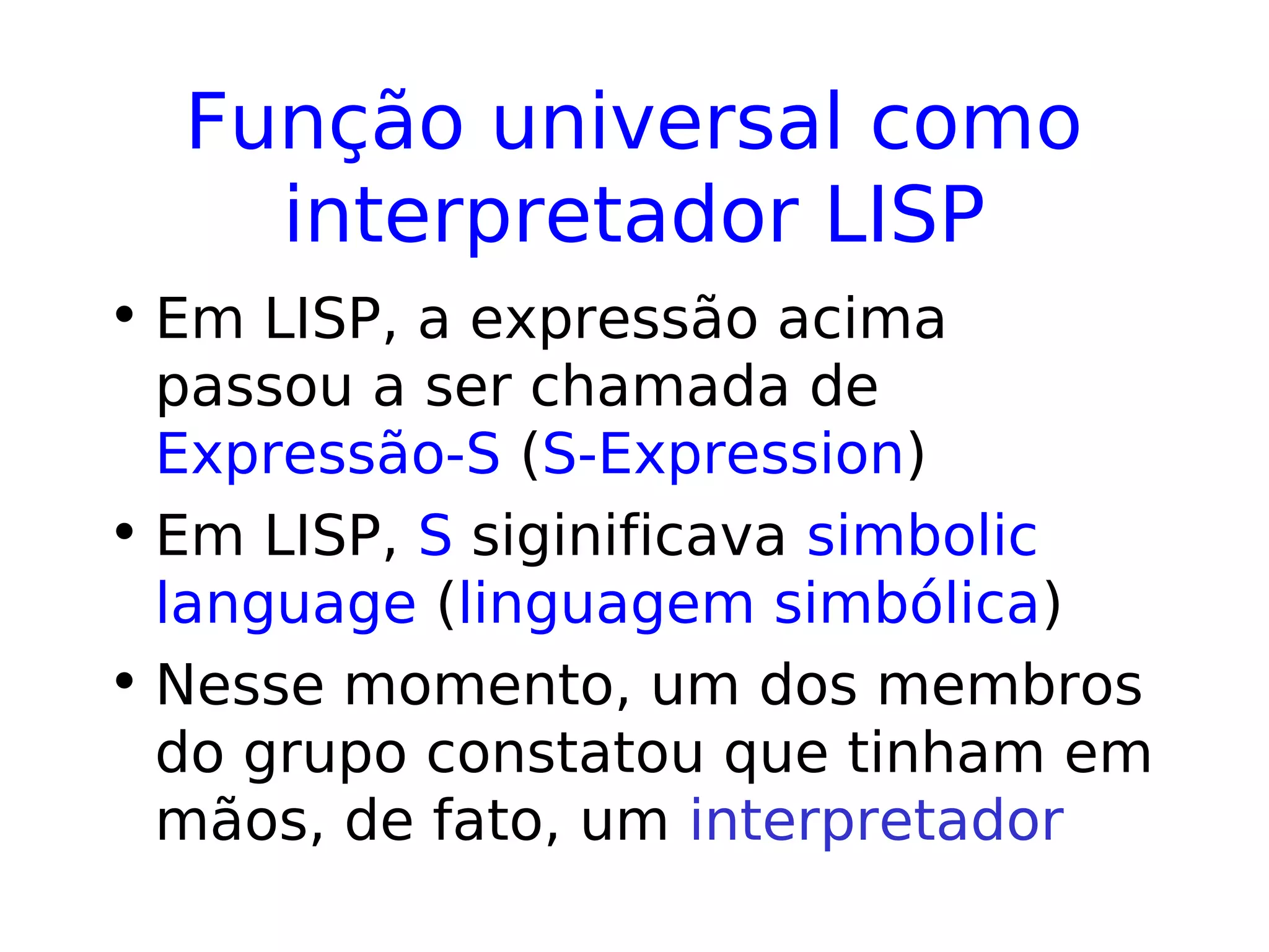 Função universal como
interpretador LISP
• Em LISP, a expressão acima
passou a ser chamada de
Expressão-S (S-Expression)
• Em LISP, S siginificava simbolic
language (linguagem simbólica)
• Nesse momento, um dos membros
do grupo constatou que tinham em
mãos, de fato, um interpretador
 