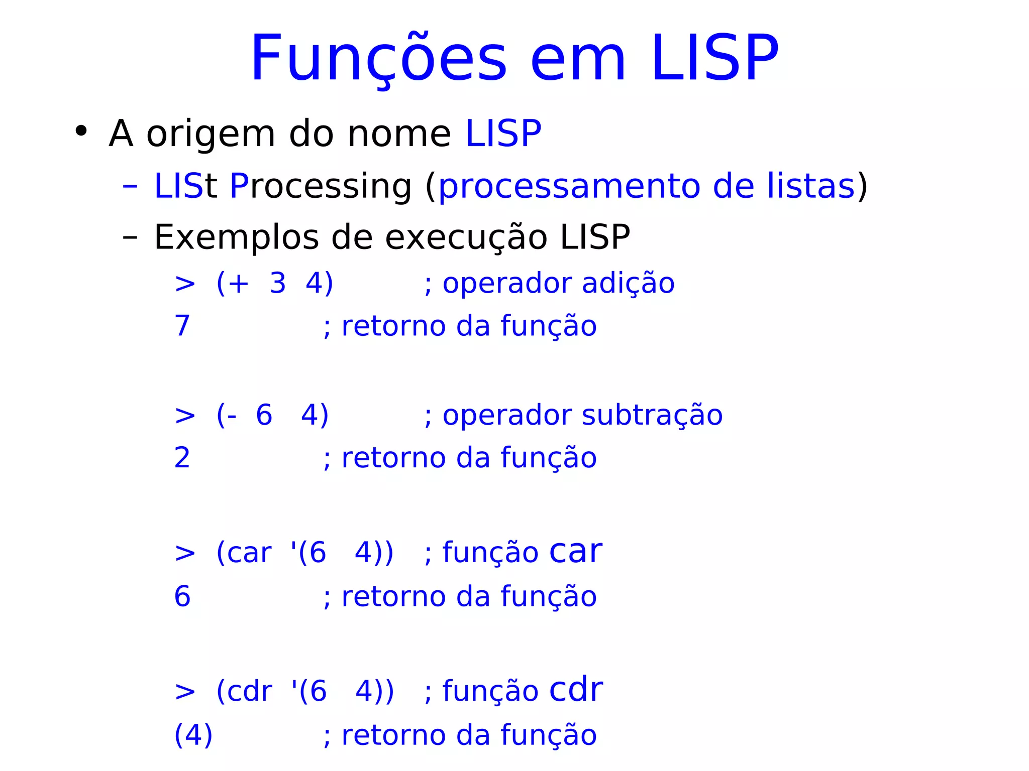 Funções em LISP
• A origem do nome LISP
– LISt Processing (processamento de listas)
– Exemplos de execução LISP
> (+ 3 4) ; operador adição
7 ; retorno da função
> (- 6 4) ; operador subtração
2 ; retorno da função
> (car '(6 4)) ; função car
6 ; retorno da função
> (cdr '(6 4)) ; função cdr
(4) ; retorno da função
 