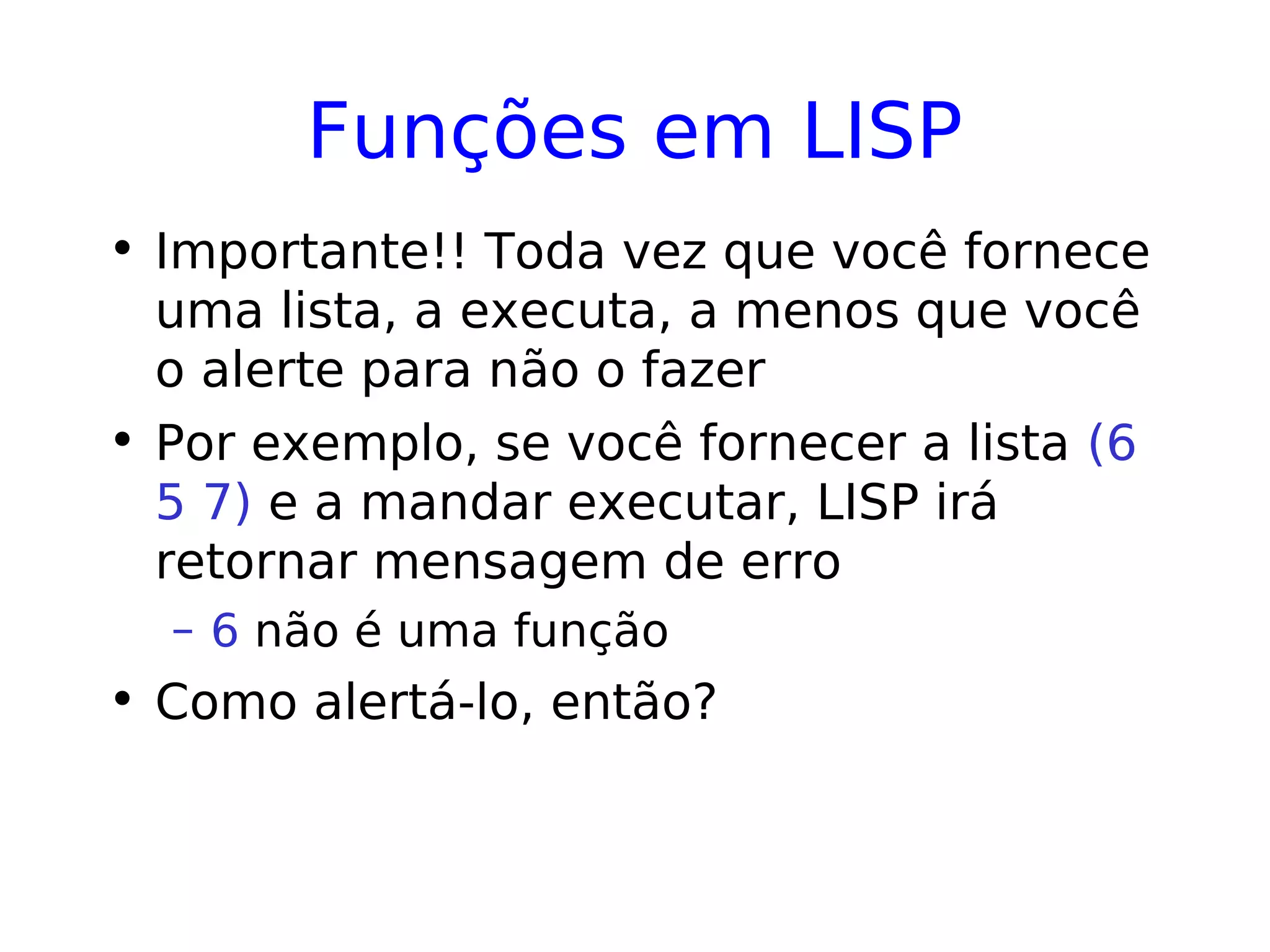 Funções em LISP
• Importante!! Toda vez que você fornece
uma lista, a executa, a menos que você
o alerte para não o fazer
• Por exemplo, se você fornecer a lista (6
5 7) e a mandar executar, LISP irá
retornar mensagem de erro
– 6 não é uma função
• Como alertá-lo, então?
 