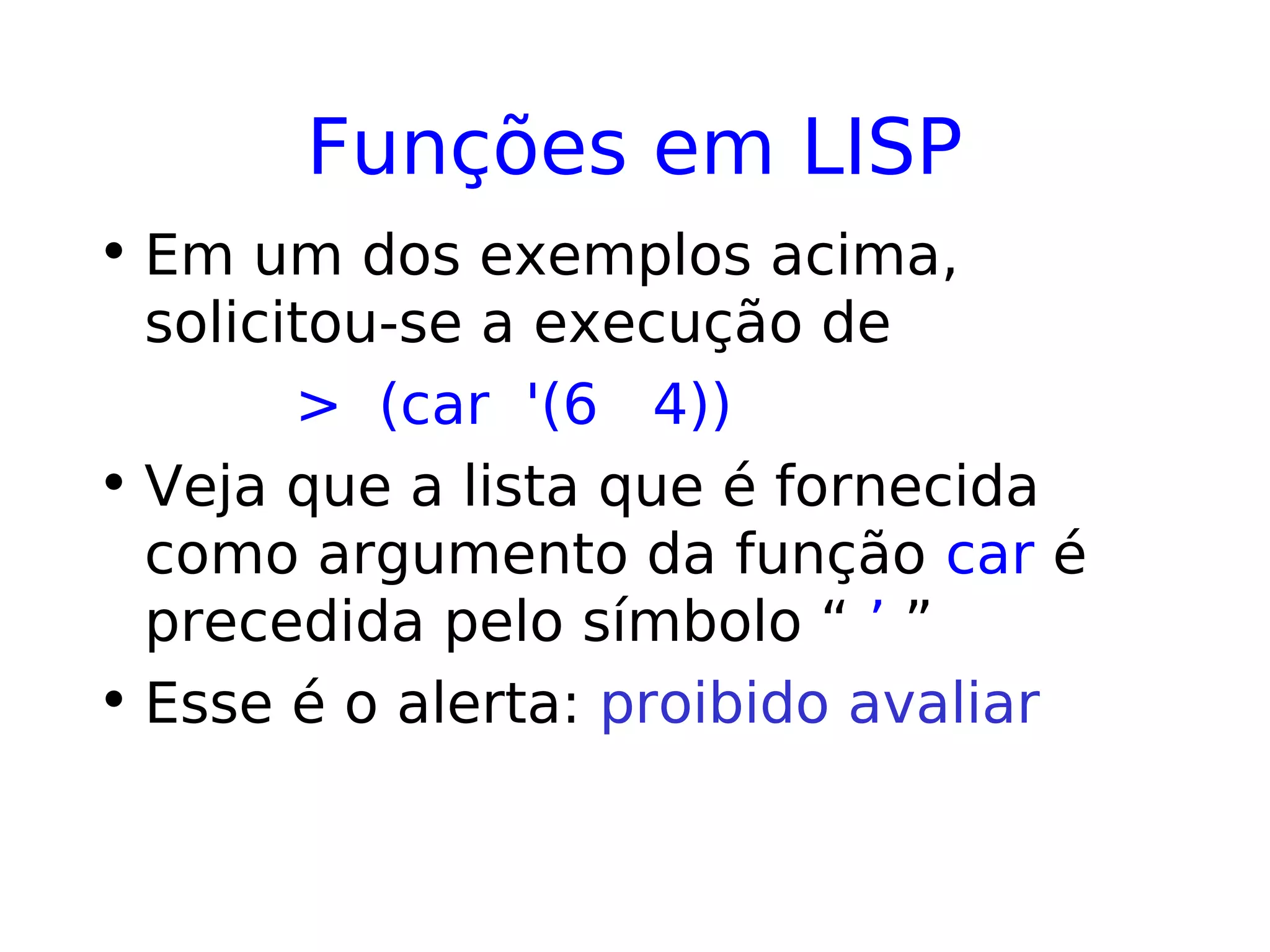 Funções em LISP
• Em um dos exemplos acima,
solicitou-se a execução de
> (car '(6 4))
• Veja que a lista que é fornecida
como argumento da função car é
precedida pelo símbolo “ ’ ”
• Esse é o alerta: proibido avaliar
 