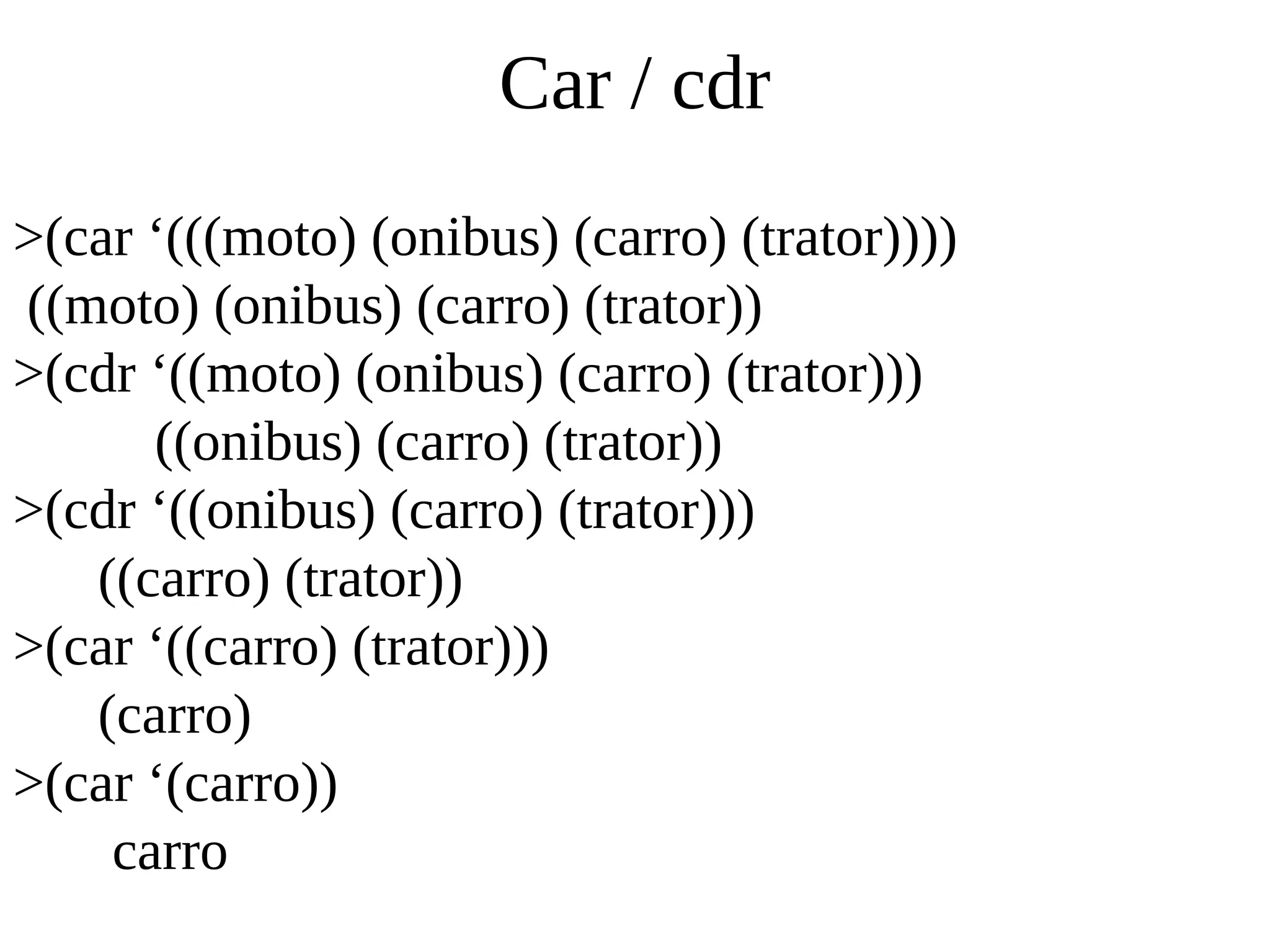 Car / cdr
>(car ‘(((moto) (onibus) (carro) (trator))))
((moto) (onibus) (carro) (trator))
>(cdr ‘((moto) (onibus) (carro) (trator)))
((onibus) (carro) (trator))
>(cdr ‘((onibus) (carro) (trator)))
((carro) (trator))
>(car ‘((carro) (trator)))
(carro)
>(car ‘(carro))
carro
 
